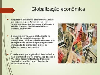 Globalização econômica
 surgimento dos blocos econômicos - países
que se juntam para fomentar relações
comerciais, como por exemplo, o Mercosul e
a União Europeia - foi resultado desse
processo econômico.
 O impacto exercido pela globalização no
mercado de trabalho, no comércio
internacional, na liberdade de movimentação
e na qualidade de vida da população varia a
intensidade de acordo com o nível de
desenvolvimento das nações.
 O período em que a globalização econômica
mais se intensificou foi em meados do século
XX, com a Terceira Revolução Industrial
(conhecida também como "Revolução
Técnico-Científica")
 