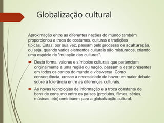 Globalização cultural
Aproximação entre as diferentes nações do mundo também
proporcionou a troca de costumes, culturas e tradições
típicas. Estas, por sua vez, passam pelo processo de aculturação,
ou seja, quando vários elementos culturais são misturados, criando
uma espécie de "mutação das culturas".
 Desta forma, valores e símbolos culturais que pertenciam
originalmente a uma região ou nação, passam a estar presentes
em todos os cantos do mundo e vice-versa. Como
consequência, cresce a necessidade de haver um maior debate
sobre a tolerância entre as diferenças culturais.
 As novas tecnologias de informação e a troca constante de
bens de consumo entre os países (produtos, filmes, séries,
músicas, etc) contribuem para a globalização cultural.
 