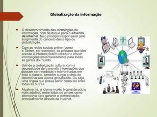  O desenvolvimento das tecnologias de
informação, com destaque para o advento
da internet, foi o principal responsável pelo
surgimento do conceito deste tipo de
globalização.
 Com as redes sociais online (como
o Twitter, por exemplo), as pessoas que têm
acesso à internet podem receber e enviar
informações instantaneamente para todas
as partes do mundo.
 Unindo a globalização cultural com a
necessidade de transmitir informações que
possam ser recebidas e interpretadas em
todo o planeta, também surgiu a ideia de
determinar um idioma globalizado. Ou seja,
uma língua que possa servir como elo entre
todas as outras.
 Atualmente, o idioma inglês é considerado o
mais adotado entre todos os países como
alternativa para garantir a comunicação,
principalmente através da internet.
Globalização da informação
 