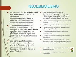 NEOLIBERALISMO
 Neoliberalismo é uma redefinição do
liberalismo clássico, influenciado
pelas teorias
econômicas neoclássicas e é
entendido como um produto do
liberalismo econômico clássico.
 O neoliberalismo pode ser uma
corrente de pensamento e uma
ideologia, ou seja, uma forma de ver
e julgar o mundo social ou um
movimento intelectual organizado,
que realiza reuniões, conferências e
congressos.
 Esta teoria, que foi baseada no
liberalismo, nasceu nos Estados
Unidos da América e teve como
alguns dos seus principais
defensores Friedrich A. Hayeck e
Milton Friedman.
 Principais características do
Neoliberalismo (princípios básicos):
- Mínima participação estatal nos
rumos da economia de um país.
 - Pouca intervenção do governo no mercado de
trabalho.
 - Política de privatização de empresas estatais.
 - Livre circulação de capitais internacionais e
ênfase na globalização.
 - Abertura da economia para a entrada de
multinacionais.
 - Adoção de medidas contra o protecionismo
econômico.
 - Desburocratização do estado: leis e regras
econômicas mais simplificadas para facilitar o
funcionamento das atividades econômicas.
 - A base da economia deve ser formada por
empresas privadas.
 - Defesa dos princípios econômicos do
capitalismo.
 