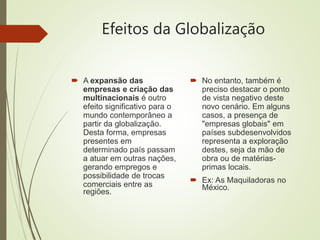 Efeitos da Globalização
 A expansão das
empresas e criação das
multinacionais é outro
efeito significativo para o
mundo contemporâneo a
partir da globalização.
Desta forma, empresas
presentes em
determinado país passam
a atuar em outras nações,
gerando empregos e
possibilidade de trocas
comerciais entre as
regiões.
 No entanto, também é
preciso destacar o ponto
de vista negativo deste
novo cenário. Em alguns
casos, a presença de
"empresas globais" em
países subdesenvolvidos
representa a exploração
destes, seja da mão de
obra ou de matérias-
primas locais.
 Ex: As Maquiladoras no
México.
 