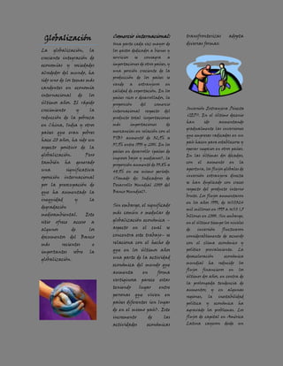 Globalización                      Comercio internacional:                     transfronterizas                 adopta
                                    Una parte cada vez mayor de                 diversas formas:
La      globalización,        la    los gastos dedicados a bienes y
creciente integración de            servicios       se      consagra       a
economías y sociedades              importaciones de otros países, y
                                    una porción creciente de la
alrededor del mundo, ha
                                    producción de los países se
sido uno de los temas más
                                    vende       a        extranjeros      en
candentes en economía
                                    calidad de exportación. En los
internacional           de    los
                                    países ricos o desarrollados, la
últimos años. El rápido             proporción            del        comercio
crecimiento            y      la                                                Inversión Extranjera Directa
                                    internacional           respecto      del
                                                                                (IED). En el último decenio
reducción de la pobreza             producto total (exportaciones
                                                                                han           ido         aumentando
en China, India y otros             más         importaciones              de
                                                                                gradualmente las inversiones
países que eran pobres              mercancías en relación con el
                                                                                que empresas radicadas en un
                                    PIB) aumentó de 32,9% a
hace 20 años, ha sido un                                                        país hacen para establecerse y
                                    37,9% entre 1990 y 2001. En los
aspecto positivo de la                                                          operar negocios en otros países.
                                    países en desarrollo (países de
globalización.               Pero                                               En las últimas dos décadas,
                                    ingresos bajos y medianos), la
también      ha         generado                                                con      el     aumento          en    la
                                    proporción aumentó de 33,8% a
una           significativa                                                     apertura, los flujos globales de
                                    48,9% en ese mismo período.
oposición    internacional                                                      inversión extranjera directa
                                    (Tomado de: Indicadores de
                                                                                se han duplicado con creces
por la preocupación de              Desarrollo Mundial 2003 del
                                                                                respecto del producto interno
que ha aumentado la                 Banco Mundial).
                                                                                bruto. Los flujos aumentaron
inequidad           y         la
                                                                                en los años 1990, de US$324
degradación                         Sin embargo, el significado
                                                                                mil millones en 1995 a US$ 1,5
medioambiental.              Este   más común o medular de
                                                                                billones en 2000. Sin embargo,
sitio    ofrece    acceso      a    globalización económica –
                                                                                en el último tiempo los niveles
algunos           de          los   aspecto         en     el     cual     se   de       inversión         fluctuaron
documentos        del      Banco    concentra este trabajo– se                  considerablemente de acuerdo

más         recientes           e   relaciona con el hecho de                   con el clima económico y
                                    que en los últimos años                     político       prevaleciente.          La
importantes        sobre      la
                                    una parte de la actividad                   desaceleración                 económica
globalización.
                                    económica del mundo que                     mundial          ha       reducido     los
                                                                                flujos        financieros        en    los
                                    aumenta                en         forma
                                                                                últimos dos años, en contra de
                                    vertiginosa           parece       estar
                                                                                la prolongada tendencia de
                                    teniendo             lugar         entre
                                                                                aumentos;           y     en    algunas
                                    personas        que         viven     en    regiones,       la        inestabilidad
                                    países diferentes (en lugar                 política       y        económica      ha
                                    de en el mismo país). Este                  agravado los problemas. Los
                                    incremento                  de       las    flujos de capital en América
                                    actividades                 económicas      Latina         cayeron         desde   un
 