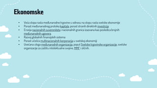 • Veća stopa rasta međunarodne trgovine u odnosu na stopu rasta svetske ekonomije
• Porast međunarodnog protoka kapitala, porast stranih direktnih investicija
• Erozija nacionalnih suvereniteta i nacionalnih granica izazvana kao posledica brojnih
međunarodnih ugovora.
• Razvoj globalnih finansijskih sistema
• Porast učešća multinacionalnih korporacija u svetskoj ekonomiji
• Uvećana uloga međunarodnih organizacija, poput Svetske trgovinske organizacije, svetske
organizacije za zaštitu intelektualne svojine, MMF i sličnih.
Ekonomske
 