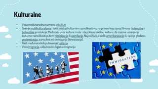 • Veća međunarodna razmena u kulturi
• Širenje multikulturalizma i lakši pristup kulturnim raznolikostima, na primer kroz izvoz filmova holivudske i
bolivudske produkcije. Međutim, uvoz kulture može i da potisne lokalnu kulturu, da izazove umanjenje
kulturne raznolikosti putem hibridizacije ili asimilacije. Najuočljiviji je oblik amerikanizacije ili, opštije gledano,
vesternizacija, a prisutna je i sinosizacija (kinezizacija).
• Rast međunarodnih putovanja i turizma
• Veća imigracija, uključujući i ilegalnu imigraciju
Kulturalne
 