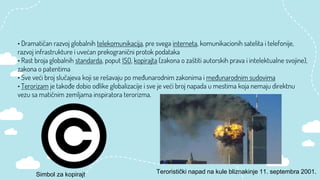 • Dramatičan razvoj globalnih telekomunikacija, pre svega interneta, komunikacionih satelita i telefonije,
razvoj infrastrukture i uvećan prekogranični protok podataka
• Rast broja globalnih standarda, poput ISO, kopirajta (zakona o zaštiti autorskih prava i intelektualne svojine),
zakona o patentima
• Sve veći broj slučajeva koji se rešavaju po međunarodnim zakonima i međunarodnim sudovima
• Terorizam je takođe dobio odlike globalizacije i sve je veći broj napada u mestima koja nemaju direktnu
vezu sa matičnim zemljama inspiratora terorizma.
Simbol za kopirajt Teroristički napad na kule bliznakinje 11. septembra 2001.
 