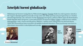 Globalizacija nije fenomen novijeg datuma. Međunarodna trgovina i finansije nikada nisu znali za granice i oduvek je
bilo moguće nabavljati egzotične proizvode na kraju sveta. Čak i Biblija spominje putujuće trgovce koji su iz Vavilona
donosili drago kamenje, svilu, slonovaču ili cimet. Muhamed je bio trgovac i jednom prilikom izjavio da devet desetina
Božijih blagodati dolazi od trgovine, a samo jedna desetina od stočarstva. Marks i Engels su želeli da stvore radničku
Internacionalu u svetu u kome neće biti granica. Međutim, u antičko vreme, kada granice nisu bile kontrolisane,
najveći deo stanovništva je živeo na prostoru od nekoliko kvadratnih kilometara. Danas je putovanje rezervisano za
dobrostojeće stanovništvo iz industrijalizovanih zemalja.
Istorijski koreni globalizacije
Prorok Muhamed
Fridrih
Engels
Karl
Marks
 