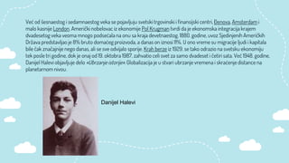 Već od šesnaestog i sedamnaestog veka se pojavljuju svetski trgovinski i finansijski centri, Đenova, Amsterdam i
malo kasnije London. Američki nobelovac iz ekonomije Pol Krugman tvrdi da je ekonomska integracija krajem
dvadesetog veka veoma mnogo podsećala na onu sa kraja devetnaestog. 1880. godine, uvoz Sjedinjenih Američkih
Država predstavljao je 8% bruto domaćeg proizvoda, a danas on iznosi 11%. U ono vreme su migracije ljudi i kapitala
bile čak značajnije nego danas, ali se sve odvijalo sporije. Krah berze iz 1929. se tako odrazio na svetsku ekonomiju
tek posle tri godine, dok je onaj od 19. oktobra 1987. zahvatio celi svet za samo dvadeset i četiri sata. Već 1948. godine,
Danijel Halevi objavljuje delo «Ubrzanje istorije». Globalizacija je u stvari ubrzanje vremena i skraćenje distance na
planetarnom nivou.
Danijel Halevi
 