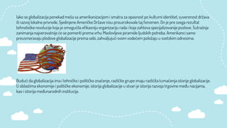 Iako se globalizacija ponekad meša sa amerikanizacijom i smatra za opasnost po kulturni identitet, suverenost država
ili razvoj lokalne privrede, Sjedinjene Američke Države nisu prouzrokovale taj fenomen. On je pre svega rezultat
tehnološke revolucije koja je omogućila efikasniju organizaciju rada i koja zahteva specijalizovanije poslove. Sutrašnja
zanimanja najverovatnije će se pomeriti prema vrhu Maslovljeve piramide ljudskih potreba. Amerikanci samo
preusmeravaju plodove globalizacije prema sebi, zahvaljujući svom vodećem položaju u svetskim odnosima.
Budući da globalizacija ima i tehničko i političko značenje, različite grupe imaju različita tumačenja istorije globalizacije.
U oblastima ekonomije i političke ekonomije, istorija globalizacije u stvari je istorija razvoja trgovine među nacijama,
kao i istorija međunarodnih institucija.
 