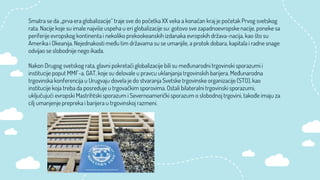 Smatra se da „prva era globalizacije“ traje sve do početka XX veka a konačan kraj je početak Prvog svetskog
rata. Nacije koje su imale najviše uspeha u eri globalizacije su: gotovo sve zapadnoevropske nacije, poneke sa
periferije evropskog kontinenta i nekoliko prekookeanskih izdanaka evropskih država-nacija, kao što su
Amerika i Okeanija. Nejednakosti među tim državama su se umanjile, a protok dobara, kapitala i radne snage
odvijao se slobodnije nego ikada.
Nakon Drugog svetskog rata, glavni pokretači globalizacije bili su međunarodni trgovinski sporazumi i
institucije poput MMF-a, GAT, koje su delovale u pravcu uklanjanja trgovinskih barijera. Međunarodna
trgovinska konferencija u Urugvaju dovela je do stvaranja Svetske trgovinske organizacije (STO), kao
institucije koja treba da posreduje u trgovačkim sporovima. Ostali bilateralni trgovinski sporazumi,
uključujući evropski Mastrihtski sporazum i Severnoamerički sporazum o slobodnoj trgovini, takođe imaju za
cilj umanjenje prepreka i barijera u trgovinskoj razmeni.
 