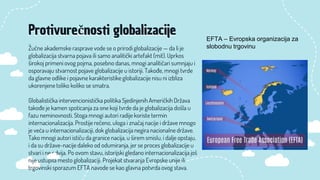 Žučne akademske rasprave vode se o prirodi globalizacije — da li je
globalizacija stvarna pojava ili samo analitički artefakt (mit). Uprkos
širokoj primeni ovog pojma, posebno danas, mnogi analitičari sumnjaju i
osporavaju stvarnost pojave globalizacije u istoriji. Takođe, mnogi tvrde
da glavne odlike i pojavne karakteristike globalizacije nisu ni izbliza
ukorenjene toliko koliko se smatra.
Globalistička intervencionistička politika Sjedinjenih Američkih Država
takođe je kamen spoticanja za one koji tvrde da je globalizacija došla u
fazu neminovnosti. Stoga mnogi autori radije koriste termin
internacionalizacija. Prostije rečeno, uloga i značaj nacije i države mnogo
je veća u internacionalizaciji, dok globalizacija negira nacionalne države.
Tako mnogi autori ističu da granice nacija, u širem smislu, i dalje opstaju,
i da su države-nacije daleko od odumiranja, jer se proces globalizacije u
stvari i ne odvija. Po ovom stavu, istorijski gledano internacionalizacija još
nije ustupila mesto globalizaciji. Projekat stvaranja Evropske unije ili
trgovinski sporazum EFTA navode se kao glavna potvrda ovog stava.
Protivurečnosti globalizacije EFTA – Evropska organizacija za
slobodnu trgovinu
 