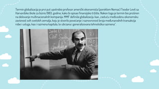 Termin globalizacija je prvi put upotrebio profesor američki ekonomista (poreklom Nemac) Teodor Levit sa
Harvardske škole za biznis 1983. godine, kako bi opisao finansijsko tržište. Nakon toga je termin bio proširen
na delovanje multinacionalnih kompanija. MMF definiše globalizaciju kao „rastuću međusobnu ekonomsku
zavisnost svih svetskih zemalja, koju je stvorilo povećanje i raznovrsnost broja međunarodnih transakcija
robe i usluga, kao i razmena kapitala, te ubrzana i generalizovana tehnološka razmena”.
 