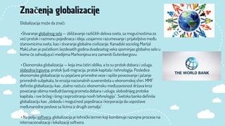 Globalizacija može da znači:
•Stvaranje globalnog sela — zbližavanje različitih delova sveta, sa mogućnostima za
veći protok i razmenu pojedinaca i ideja, uzajamno razumevanje i prijateljstvo među
stanovnicima sveta, kao i stvaranje globalne civilizacije. Kanadski sociolog Maršal
MakLuhan je početkom šezdesetih godina dvadesetog veka spominjao globalno selo u
kome će zahvaljujući medijima Markonijeva era zameniti Gutenbergovu.
• Ekonomska globalizacija — koja ima četiri oblika, a to su protok dobara i usluga,
slobodna trgovina, protok ljudi migracija, protok kapitala i tehnologija. Posledice
ekonomske globalizacije su pojačane privredne veze i opšte povezivanje i jačanje
privrednih subjekata, te erozija nacionalnih suvereniteta u ekonomskoj sferi. MMF
definiše globalizaciju kao „stalno rastuću ekonomsku međuzavisnost država kroz
povećanje obima međudržavnog prometa dobara i usluga, slobodnijeg protoka
kapitala, i sve bržeg i šireg rasprostiranja novih tehnologija“. Svetska banka definiše
globalizaciju kao „slobodu i mogućnost pojedinaca i korporacija da uspostave
međunarodne poslove sa licima iz drugih zemalja“.
• Na polju softvera, globalizacija je tehnički termin koji kombinuje razvojne procese na
internacionalizaciji i lokalizaciji softvera.
Značenja globalizacije
 