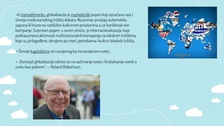 •U menadžmentu, globalizacija je marketinški pojam koji označava rast i
širenje međunarodnog tržišta dobara. Na primer prodaja automobila,
sapuna ili hrane na različitim kulturnim prostorima a uz korištenje iste
kampanje. Suprotan pojam, u ovom smislu, je internacionalizacija, koja
podrazumeva aktivnosti multinacionalnih kompanija na lokalnim tržištima
koje su prilagođene, skrojene po meri, potrebama i kulturi lokalnih tržišta.
• Širenje kapitalizma od razvijenog ka nerazvijenom svetu.
• „Koncept globalizacije odnosi se na sažimanje sveta i kristalisanje svesti o
svetu kao jednom“ — Roland Robertson.
 