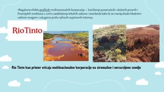 •Negativne efekte profitnih multinacionalnih korporacija — korištenje pozamašnih i složenih pravnih i
finansijskih sredstava u svrhu zaobilaženja lokalnih zakona i standarda kako bi se manipulisalo lokalnom
radnom snagom i uslugama protiv njihovih sopstvenih interesa.
Rio Tinto kao primer uticaja multinacionalne korporacije na siromašne i nerazvijene zemlje
 