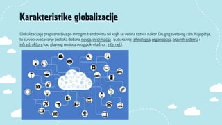 Globalizacija je prepoznatljiva po mnogim trendovima od kojih se većina razvila nakon Drugog svetskog rata. Najopštije,
to su veći uvećavanje protoka dobara, novca, informacija i ljudi; razvoj tehnologija, organizacija, pravnih sistema i
infrastrukture kao glavnog nosioca ovog pokreta (npr. internet).
Karakteristike globalizacije
 