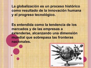 La globalización es un proceso histórico como resultado de la innovación humana y el progreso tecnológico.Es entendida como la tendencia de los mercados y de las empresas a extenderse, alcanzando una dimensión mundial que sobrepasa las fronteras nacionales.