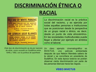 DISCRIMINACIÓN ÉTNICA O RACIAL Este tipo de discriminación se da por razones de etnia, como sucedió en Sudáfrica entre  1948 y 1992, con la política de apartheid. Un claro ejemplo cinematográfico es INVICTUS, una película  ambientada después de que Nelson Mandela saliera de la cárcel y se convirtiera en presidente de Sudáfrica. En esta época todavía se podían observar cierta discriminación por parte de las personas blancas hacia las negras. La discriminación racial es la práctica social del racismo, y es ejercida por todas aquellas personas e instituciones que se posicionan desde la perspectiva de un grupo racial o étnico, es decir, desde un punto de vista etnocéntrico. En las sociedades multiculturales puede llegar a afectar por ejemplo en ámbitos como el laboral. VÍDEO INVICTUS 