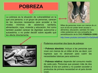 La pobreza es la situación de vulnerabilidad en la que una persona, o un grupo de personas, carecen de los recursos necesarios para acceder a los niveles mínimos de asistencia sanitaria, alimentación, ropa, vivienda y educación. Así como también pueden carecer de dignidad, autonomía y autoestima, o no poder decidir sobre aquello que les afecta directamente. Podemos encontrar dos tipos de pobreza : Pobreza absoluta:  incluye a las personas que viven con menos de un dólar al día, es decir, con ingresos que no alcanzan para cubrir las necesidades básicas para sobrevivir. Pobreza relativa:  depende del consumo medio de cada país. Personas que poseen más de dos dólares al día son pobres y no pueden acceder a productos de primera necesidad en el país donde viven. POBREZA Miles de personas viven con menos de un euro al día sin poder tener acceso a alimentos, educación, sanidad. En este vídeo podemos ver una compaña de sensibilización de la ONG  POBREZA CERO . http://www.youtube.com/watch?v=GsQAwtEO25s 