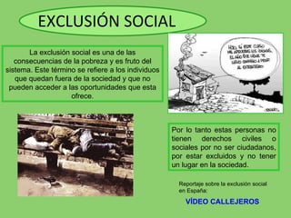 EXCLUSIÓN SOCIAL Por lo tanto estas personas no tienen derechos civiles o sociales por no ser ciudadanos, por estar excluidos y no tener un lugar en la sociedad. VÍDEO CALLEJEROS La exclusión social es una de las consecuencias de la pobreza y es fruto del sistema. Este término se refiere a los individuos que quedan fuera de la sociedad y que no pueden acceder a las oportunidades que esta ofrece. Reportaje sobre la exclusión social  en España: 