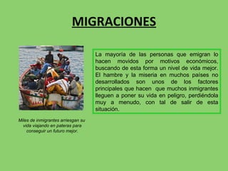 MIGRACIONES Miles de inmigrantes arriesgan su  vida viajando en pateras para conseguir un futuro mejor. La mayoría de las personas que emigran lo hacen movidos por motivos económicos, buscando de esta forma un nivel de vida mejor. El hambre y la miseria en muchos países no desarrollados son unos de los factores principales que hacen  que muchos inmigrantes lleguen a poner su vida en peligro, perdiéndola muy a menudo, con tal de salir de esta situación. 