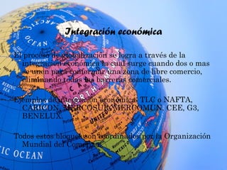 Integración económica
El proceso de globalización se logra a través de la
integración económica la cual surge cuando dos o mas
se unen para conformar una zona de libre comercio,
eliminando todas las barreras comerciales.
Ejemplos de integración económica: TLC o NAFTA,
CARICON, MERCOSUR, MERCOMUN, CEE, G3,
BENELUX.
Todos estos bloques son coordinados por la Organización
Mundial del Comercio.
 