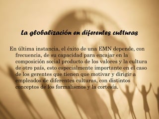 La globalización en diferentes culturas
En última instancia, el éxito de una EMN depende, con
frecuencia, de su capacidad para encajar en la
composición social producto de los valores y la cultura
de otro país, esto especialmente importante en el caso
de los gerentes que tienen que motivar y dirigir a
empleados de diferentes culturas, con distintos
conceptos de los formalismos y la cortesía.
 