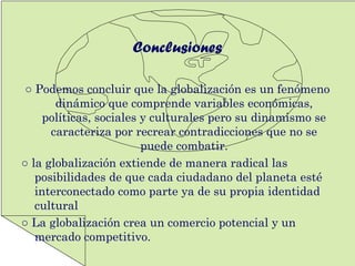 Conclusiones
○ Podemos concluir que la globalización es un fenómeno
dinámico que comprende variables económicas,
políticas, sociales y culturales pero su dinamismo se
caracteriza por recrear contradicciones que no se
puede combatir.
○ la globalización extiende de manera radical las
posibilidades de que cada ciudadano del planeta esté
interconectado como parte ya de su propia identidad
cultural
○ La globalización crea un comercio potencial y un
mercado competitivo.
 