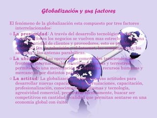 Globalización y sus factores
El fenómeno de la globalización esta compuesto por tres factores
interrelacionados:
○ La proximidad: A través del desarrollo tecnológico de las
comunicaciones los negocios se vuelven mas estrechos y con una
mayor cantidad de clientes y proveedores, esto es posible por
medio del fax, la televisión y el Internet, las computadoras, los
satélites y las antenas parabólicas.
○ La ubicación: Las operaciones comerciales trascienden las
fronteras internacionales (marítimas, aéreas y terrestres)
permitiendo una movilización de capitales, recursos humanos y
mercancías por distintos países.
○ La actitud: La globalización reclama nuevas actitudes para
desarrollar nuevas capacidades, modernizaciones, capacitación,
profesionalización, conocimiento de idiomas y tecnología,
agresividad comercial, prepararse técnicamente, buscar ser
competitivos en cantidad y calidad que permitan sentarse en una
economía global con éxito.
 
