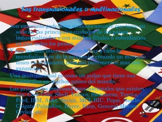 Las transnacionales o multinacionales
Son empresas poderosas económicamente que tiene su
sede en las principales ciudades de los países
industrializados y con muchas filiales o subsidiarias
en casi todos los países.
Y son las mas interesadas en llevar a cabo la
mundialización de la economía, creando un mercado
único en el planeta, para así incrementar mas sus
ganancias.
Una multinacional es como un pulpo que tiene sus
tentáculos en muchos países del mundo.
Las principales empresas transnacionales que existen
son: Coca Cola, Shell, Texaco, Siemmens, Toyota,
Ford, IBM, At&t, Sprint, MCI, BIC, Pepsi, Nestle,
Colgate-Palmolive, Bayer, Exon, General Motors,
Cryler, etc.
 