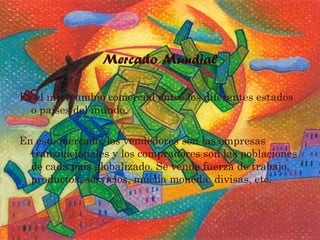 Mercado Mundial
Es el intercambio comercial entre los diferentes estados
o países del mundo.
En este mercado, los vendedores son las empresas
transnacionales y los compradores son las poblaciones
de cada país globalizado. Se vende fuerza de trabajo,
productos, servicios, mucha moneda, divisas, etc.
 