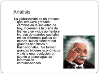 AnálisisLa globalización es un proceso que involucra grandes cambios en la sociedad de hoy, incrementa la oferta de bienes y servicios aumenta el ingreso de grandes capitales en los diferentes países del mundo, busca siempre dar grandes beneficios a trasnacionales . Se forman grandes bloques económicos y existe una revolución en cuanto a tecnologías de información – comunicaciones.