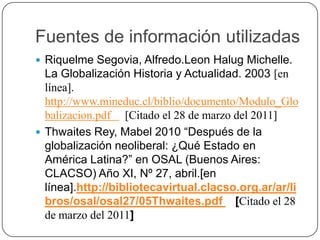 Fuentes de información utilizadasRiquelme Segovia, Alfredo.LeonHalug Michelle. La Globalización Historia y Actualidad. 2003 [en línea]. http://www.mineduc.cl/biblio/documento/Modulo_Globalizacion.pdf     [Citado el 28 de marzo del 2011]Thwaites Rey, Mabel 2010 “Después de la globalización neoliberal: ¿Qué Estado en América Latina?” en OSAL (Buenos Aires: CLACSO) Año XI, Nº 27, abril.[en línea].http://bibliotecavirtual.clacso.org.ar/ar/libros/osal/osal27/05Thwaites.pdf    [Citado el 28 de marzo del 2011]