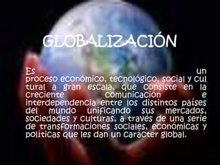 GLOBALIZACIÓN Es un proceso económico, tecnológico, social y cultural a gran escala, que consiste en la creciente comunicación e interdependencia entre los distintos países del mundo unificando sus mercados, sociedades y culturas, a través de una serie de transformaciones sociales, económicas y políticas que les dan un carácter global. 