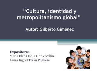 “ Cultura, identidad y metropolitanismo global”  Autor:  Gilberto Giménez Expositoras:  María Elena De la Hoz Vecchio Laura Ingrid Terán Pugliese 