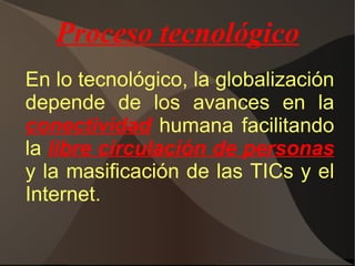 LA GLOBALIZACIÓN Es un proceso  económico ,  tecnológico ,  social  y  cultural  a gran escala, que consiste en la creciente comunicación e interdependencia entre los distintos países del mundo unificando sus mercados, sociedades y culturas, a través de una serie de transformaciones sociales, económicas y políticas que les dan un carácter global. Este proceso recibe su mayor impulso con la caída del comunismo y el fin de la Guerra Fría, y continúa en el siglo XXI. Se caracteriza en la economía por la integración de las economías locales a una economía de mercado mundial donde los modos de producción y los movimientos de capital se configuran a escala planetaria. 