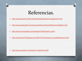 Referencias.
O   http://www.bancomundial.org/temas/globalizacion/cuestiones1.htm


O   http://www.gestiopolis.com/recursos/documentos/fulldocs/eco/glblzcn.htm


O   http://www.monografias.com/trabajos7/bafux/bafux.shtml


O   http://locomotor73.blogspot.com/2011/01/el-derecho-y-la-globalizacion.html




O   http://www.youtube.com/watch?v=ykfp1WvVqAY
 