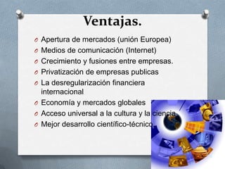 Ventajas.
O Apertura de mercados (unión Europea)
O Medios de comunicación (Internet)
O Crecimiento y fusiones entre empresas.
O Privatización de empresas publicas
O La desregularización financiera
  internacional
O Economía y mercados globales
O Acceso universal a la cultura y la ciencia
O Mejor desarrollo científico-técnico.
 