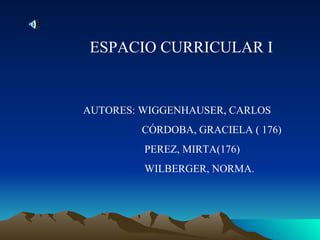 ESPACIO CURRICULAR I


AUTORES: WIGGENHAUSER, CARLOS
         CÓRDOBA, GRACIELA ( 176)
         PEREZ, MIRTA(176)
         WILBERGER, NORMA.
 