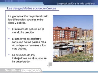 La globalización y la vida cotidiana

Las desigualdades socioeconómicas

La globalización ha profundizado
las diferencias sociales entre
ricos y pobres.

 El número de pobres en el
  mundo ha crecido.

 El alto nivel de confort y
  consumo de los países más
  ricos deja sin recursos a los
  más pobres.

 La situación de los
  trabajadores en el mundo se
  ha deteriorado.
 
