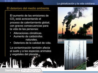 La globalización y la vida cotidiana

El deterioro del medio ambiente

  El aumento de las emisiones de
  CO2 está acrecentando el
  proceso de calentamiento global,
  con graves consecuencias para
  la vida de las personas:
  • Alteraciones climáticas.
  • Aumento de catástrofes
                naturales.
  • Deterioro de la calidad de vida.
  La contaminación también afecta
  al suelo y a las especies animales
  y vegetales del planeta.
 
