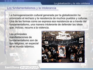 La globalización y la vida cotidiana

Los fundamentalismos y la intolerancia

 La homogeneización cultural generada por la globalización ha
 provocado el rechazo y la resistencia de muchos pueblos y culturas.
 Una de las formas como se expresa esa resistencia es a través del
 fundamentalismo, una manera intolerante de defender las ideas
 que, incluso, recurre a la violencia.

 Las principales
 manifestaciones de
 fundamentalismo son de
 tipo religioso, en especial
 en el mundo islámico.
 