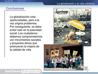 La globalización y la vida cotidiana

Conclusiones

  La globalización crea
  oportunidades, pero a la
  vez origina problemas.
  Por consiguiente, se debe
  evitar caer en la pasividad
  social. Los ciudadanos
  debemos comprometernos
  con movimientos sociales
  y proyectos éticos que
  promuevan la mejora de
  la calidad de vida.
 
