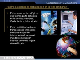 La globalización y la vida cotidiana

¿Cómo se percibe la globalización en la vida cotidiana?

 En los avances tecnológicos
  que forman parte del actual
  estilo de vida: celulares,
  iPods, laptops, Internet, etc.

 En la posibilidad de hacer
  transacciones financieras
  de manera rápida e
  interconectándose con el
  mundo: compras por
  Internet, uso de la tarjeta
  de crédito, etc.
 