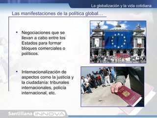 La globalización y la vida cotidiana

Las manifestaciones de la política global…


  Negociaciones que se
   llevan a cabo entre los
   Estados para formar
   bloques comerciales o
   políticos.



  Internacionalización de
   aspectos como la justicia y
   la ciudadanía: tribunales
   internacionales, policía
   internacional, etc.
 