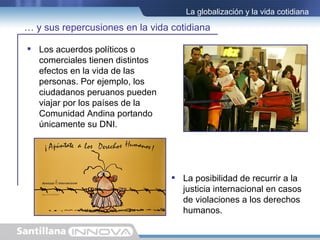 La globalización y la vida cotidiana

… y sus repercusiones en la vida cotidiana

 Los acuerdos políticos o
  comerciales tienen distintos
  efectos en la vida de las
  personas. Por ejemplo, los
  ciudadanos peruanos pueden
  viajar por los países de la
  Comunidad Andina portando
  únicamente su DNI.




                                  La posibilidad de recurrir a la
                                   justicia internacional en casos
                                   de violaciones a los derechos
                                   humanos.
 