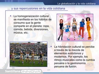 La globalización y la vida cotidiana

… y sus repercusiones en la vida cotidiana

  La homogeneización cultural
   se manifiesta en los hábitos de
   consumo que la gente
   comparte en el planeta: ropa,
   comida, bebida, diversiones,
   música, etc.




                                  La hibridación cultural se percibe
                                   a través de la mezcla de
                                   elementos autóctonos y
                                   modernos. Por ejemplo, los
                                   ritmos musicales como la cumbia
                                   peruana o la gastronomía
                                   peruana de fusión.
 