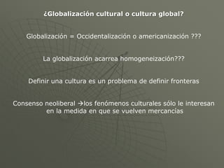 ¿Globalización cultural o cultura global?


    Globalización = Occidentalización o americanización ???


         La globalización acarrea homogeneización???


    Definir una cultura es un problema de definir fronteras


Consenso neoliberal los fenómenos culturales sólo le interesan
         en la medida en que se vuelven mercancías
 