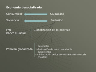 Economía desocializada

Consumidor                             Ciudadano

Solvencia                              Inclusión


FMI                   Globalización de la pobreza
Banco Mundial



                       -   desempleo
Pobreza globalizada    - destrucción de las economías de
                         subsistencia
                       - minimización de los costos salariales a escala
                         mundial
 