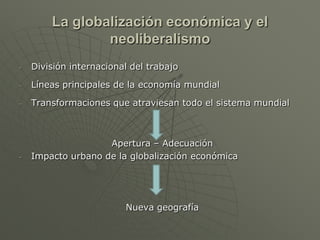 La globalización económica y el
                neoliberalismo
-   División internacional del trabajo

-   Líneas principales de la economía mundial

-   Transformaciones que atraviesan todo el sistema mundial



                    Apertura – Adecuación
-   Impacto urbano de la globalización económica




                         Nueva geografía
 