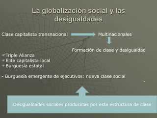 La globalización social y las
                    desigualdades

Clase capitalista transnacional              Multinacionales


                                  Formación de clase y desigualdad
Triple Alianza
Elite capitalista local
Burguesía estatal

- Burguesía emergente de ejecutivos: nueva clase social
                                                                 -




     Desigualdades sociales producidas por esta estructura de clase
 